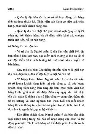 246 I Quart tri ban hang
- Qudn ly dia ban tot la cO scJ de boat dong ban hang
dien ra dUdc thuan Idi. Nhan vien ban hang c6 hieu suat chao
hang, phat trien khach hang cao.
- Quin ly dia ban chat che giiip doanh nghiep quin ly td^t
cong nd vdi khach hang va de dang trien khai cac chUdng
tnnh x١
ic tien, ho trd ban hang.
b) Thong tin cua dia ban
- Vi tri dia ly: NgUdi quin ly dia ban can phii biet dia
ban nlm d khu vUc nao, dac diem moi tnldng vT mo va tat ci
cac dac diem khac inh hiidng tdi qua trinh van chuyen va
ban hang.
- Quy mo dia ban: Cac thong tin can nim ro la gidi h ^
dia ban, dien rich, dan so dac biet la mat do dan cU.
- So liidng khach hang: NgUdi quin ly dia ban can nam
ro so lUdng khach hang hien tai cua cong ty va udc lUdng
khach hang tiem nang tren tiing dia ban. Mot nhan vien ban
hang kinh nghiem se biet dUdc dieu nay ngay khi mdi nhan
dia ban quin ly thong qua so lieu cong ty cung cap, thong tin
td thi trUdng va kinh nghiem bin than. Ddi vdi moi khach
hang thi cac thong tin can c6 bao gom: try sd, tinh hinh kinh
doanh, cac nguon lUc, quan he xa hoi...
٠
Die diem khach hang: NgUdi quin ly dia ban can phan
loai khach hang trong dia ban de nhan dang cac hanh vi tie
dong phu hdp. Cac khach hang c6 the dUde phan loai theo cac
tieu chi nhU:
 
