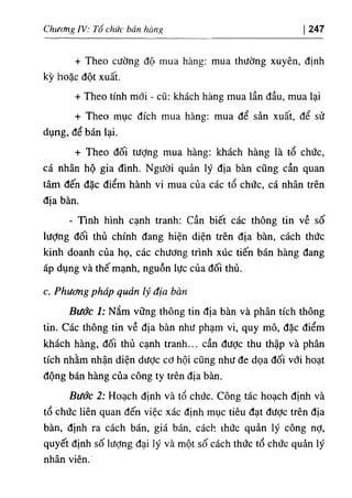 Chiíằg IV: Tổ chức bán hòng 247
+ Theo cường độ mua hàng: mua thường xuyên, định
kỳ hoặc dột xuất.
+ Theo tinh mới - cQ: khách hàng mua lần dầu, mua lại
+ Theo mục dích mua hàng: mua dể sẩn xuât, dể sử
dụng, dể bán lại.
+ Theo dối tượng mua hàng: khách hàng là tổ chức,
cá nhân hộ gia dinh. Người quản lý dịa bàn cũng cần quan
tâm dến dặc điểm hành vi mua của các tổ chức, cá nhân trên
địa bàn.
- Tinh hình cạnh tranh: cần biết các thông tin về số
lượng dối thủ chinh dang hỉện diện trên dỊa bàn, cách thức
kinh doanh của họ, các chương trình xúc tiến bán hàng dang
áp dụng và thế mạnh, nguồn lực của dối thủ.
c. Phương pháp quản lý địa bàn
Bước 1: Nắm vững thông tin địa bàn và phân tích thông
tin. Các thông tin về dịa bàn như phạm vi, quy mô, dặc điểm
khách hàng, dối thủ cạnh tranh... cần dược thu thập và phân
tích nhằm nhận diện dưỢc cơ hội cQng như de dọa dối với hoạt
dộng bán hàng của công ty trên dỊa bàn.
Bước 2: Hoạch định và tổ chức. Công tác hoạch định và
tổ chức liên quan dến việc xác định mục tiêu dạt dược trên dịa
bàn, dinh ra cách bán, giá bán, cách thức quàn ly công nỢ,
quyết dỊnh số lượng dại lý và một số cách thức tổ chức quàn ly
nhân viên."
 