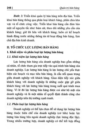 248 I Quản trị bán hàng
Bước 3: Triển khai quản lý bán hàng trên địa bàn. Triển
khai bán hàng thông qua phân loại khách hàng, phân chia khu
vực và tổ chức công việc. Triển khai bán hàng cần đảm bảo
một số nguyên tắc như: bám sát, theo dõi những yêu cầu của
khách hàng; giữ lời hứa với khách hàng; luôn có kế hoạch
hành động trước những thông tin từ hoạt động bán hàng, làm
chủ địa bàn kinh doanh.
II. TỔ CHỨC L ực LƯỢNG BÁN HÀNG
1. Khái niệm và phân loại lực Iượng bán hàng
1.1. Khái niệm lực lượng bán hàng
Lực lượng bán hàng của doanh nghiệp bao gồm những
cá nhân, tổ chức tham gia trực tiếp vào quá trình bán hàng của
doanh nghiệp. Lực lượng bán hàng là lực lượng chù yếu thực
hiện các hoạch và mục tiêu bán hàng, là cầu nối quan trọng
giữa doanh nghiệp với khách hàng. Giao diện tiếp xúc giữa
khách hàng với doanh nghiệp là những cuộc gặp gỡ giữa
khách hàng với lực lượng bán hàng trong suốt quá trình mua
hàng. Vì lẽ đó lực lượng bán hàng được coi như bộ mặt của
doanh nghiệp và là một nhân tố quyết định thành công cho
doanh nghiệp trên thị trường cạnh tranh.
1.2. Phân loại lực lượng bán hàng
Doanh nghiệp có thể lựa chọn để sử dụng lực lượng bán
hàng thuộc biên chế của doanh nghiệp (cơ hữu) hoặc lực
lượng bán hàng bên ngoài doanh nghiệp (lực lượng độc lập).
Trong nhiều trường hỢp, doanh nghiệp có thể kết hỢp đồng
 