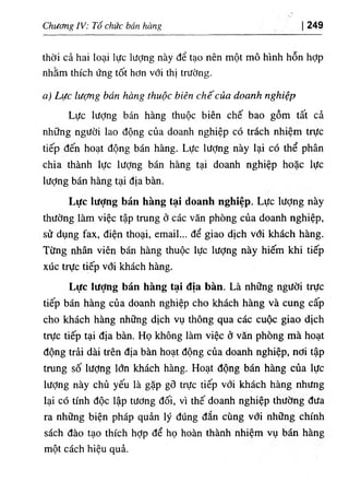 Chương IV: Tổ chức bán hàng 249
thời cả hai loại lực lượng này để tạo nên một mô hình hỗn hỢp
nhăm thích ứng tốt hơn với thị trường.
a) Lực lượng bán hàng thuộc biên chếcủa doanh nghiệp
Lực lượng bán hàng thuộc biên chế bao gồm tất cả
những người lao động của doanh nghiệp có trách nhiệm trực
tiếp đến hoạt động bán hàng. Lực lượng này lại có thể phân
chia thành lực lượng bán hàng tại doanh nghiệp hoặc lực
lượng bán hàng tại địa bàn.
Lực lượng bán hàng tại doanh nghiệp. Lực lượng này
thường làm việc tập trung ở các văn phòng của doanh nghiệp,
sử dụng fax, điện thoại, email... để giao dịch vổi khách hàng.
Từng nhân viên bán hàng thuộc lực lượng này hiếm khi tiếp
xúc trực tiếp vổi khách hàng.
Lực Iượng bán hàng tại địa bàn. Là những người trực
tiếp bán hàng của doanh nghiệp cho khách hàng và cung cấp
cho khách hàng những dịch vụ thông qua các cuộc giao dịch
trực tiếp tại địa bàn. Họ không làm việc ở văn phòng mà hoạt
động trải dài trên địa bàn hoạt động của doanh nghiệp, nơi tập
trung số lượng lớn khách hàng. Hoạt động bán hàng của lực
lượng này chủ yếu là gặp gõ trực tiếp với khách hàng nhưng
lại có tính độc lập tương đối, vì thế doanh nghiệp thường đưa
ra những biện pháp quản lý đúng đắn cùng với những chính
sách đào tạo thích hợp để họ hoàn thành nhiệm vụ bán hàng
một cách hiệu quả.
 