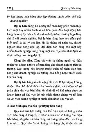 250 I Quản trị bán hàng
b) Lực lượng bán hàng độc lập (không thuộc biên chế của
doanh nghiệp)
Đại lý bán hàng. Là những thể nhân hay pháp nhân thực
hiện một hay nhiều hành vi có liên quan đến hoạt động bán
hàng theo sự ủy thác của doanh nghiệp trên cơ sở ký hỢp đồng
đại lý vđi doanh nghiệp. Đại lý bán hàng theo hỢp đồng phổ
biến nhất là đại lý độc lập. Họ là những cá nhân hay doanh
nghiệp hoạt động độc lập, đại diện bán hàng cho một hay
nhiều doanh nghiệp trong cùng một khu vực bán nhất định và
đưỢc hưởng hoa hồng đại lý.
Cộng tác viên. Cộng tác viên là những người có thỏa
thuận với doanh nghiệp để bán hàng cho doanh nghiệp trên thị
trường. Lực lượng này không thuộc quân số nhân viên bán
hàng của doanh nghiệp và hưởng hoa hồng hoặc chiết khấu
khi bán hàng.
Đại lý bán hàng và các cộng tác viên là lực lượng không
thuộc biên chế chính thức của doanh nghiệp và thường có sự
phân chia khu vực bán hàng ổn định để có khả năng phục vụ
khách hàng tại khu vực đó một cách nhanh chóng và tốt hơn
so với việc doanh nghiệp tự mình xâm nhập khu vực đó.
2. Xác định quy mô của lực lượng bán hàng
Quy mô của lực lượng bán thể hiện qua số lượng nhân
viên bán hàng ở từng vị trí khác nhau như số lượng đại diện
bán hàng, số giám sát bán hàng, số lượng giám đốc bán hàng
khu vực... Quy mô của lực lượng bán hàng phụ thuộc vào cơ
 