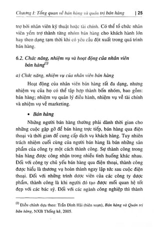 Chuímg 1: Tổng qnan vè bủn hcmg VC( quan trị bán bàng 25
trợ bởi nhân viên kỹ thuật hoặc tài chính. Có thể tổ chức nhân
viên yểm trỢ thành từng nhóm bán hàng cho khách hành lớn
hay theo dạng tạm thời khi có yêu cầu đột xuất trong quá trình
bán hàng.
6.2. Chức năng, nhiệm vụ và hoạt động của nhân viên
bán hàn^^^
a) Chức năng, nhiệm vụ của nhân viên bán hàng
Hoạt động của nhân viên bán hàng rất đa dạng, nhưng
nhiệm vụ của họ có thể tập hỌp thành bốn nhóm, bao gồm:
bán hàng; nhiệm vụ quản lý điều hành, nhiệm vụ về tài chính
và nhiệm vụ về marketing.
٠ Bán hàng
Những người bán hàng thường phải dành thời gian cho
những cuộc gặp gỡ để bán hàng trực tiếp, bán hàng qua điện
thoại và thời gian để cung cấp dịch vụ khách hàng. Tuy nhiên
trách nhiệm cuối cùng của người bán hàng là bán những sản
phẩm của công ty một cách thành công. Sự thành công trong
bán hàng được công nhận trong nhiều tình huống khác nhau.
Đối với công ty chủ yếu bán hàng qua điện thoại, thành công
được hiểu là thường vụ hoàn thành ngay lập tức sau cuộc điện
thoại. Đối vđi những trình dược viên của các công ty dược
phẩm, thành công là khi người đó tạo đưỢc mối quan hệ tốt
đẹp với các bác sỹ. Đối với các ngành công nghiệp thì thành
2‫ا‬Diều chinh dựa theo: Trần Dinh Hải (biên soạn), Bán ầ g và Quản trị
bán hàng, NXB Thống kê, 2 0 5 .
 