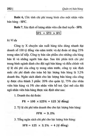 252 I Quản trị bán hàng
Bước 6, ước tính chi phí trung bình cho một nhân viên
bán hàng - SFC.
Bước 7, Xác định số lượng nhân viên cần thuê tuyển - SFS.
SFS = SFD X SFC
b) Ví dụ
Công ty X chuyên sản xuất hàng tiêu dùng nhanh đạt
doanh số 100 tỷ đồng vào năm trước và dự đoán sẽ tăng 25%
trong năm kế tiếp. Công ty bán sản phẩm cho những cửa hàng
bán lẻ và những người bán dạo. Sau khi phân tích chi phí
trung bình ngành dành cho đội ngũ bán hàng và điều chỉnh với
tỷ lệ chi phí của công ty ữong năm trước, công ty xác định
mức chi phí dành cho toàn bộ lực lượng bán hàng là 3,2%
doanh thu. Ngân sách dành cho lực lượng bán hàng của công
ty đưỢc chia thành 3 phần: 20% cho quản lý, 75% chọ nhân
viên bán hàng và 5% cho nhân viên hỗ trỢ. Qui niô của đội
ngũ nhân viên bán hàng được xác định như sau:
1. Doanh thu dự đoán:
PR = 100 X 125./C = 125 ‫؛‬tỷ' đồng)
2. Tỷ lệ chi phí trên doanh thu cho lực lượng bán hàng;
F F R = 3, 2 %
3. Tổng ngân sách chi phí cho lực lượng bán hàng:
SFB = 125 X 3, 2% = 4 (tj’ đồng)
 