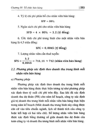 Chương IV: Tổ chức bán hàng 253
4. Tỷ lệ chi phí phân bổ cho nhân viên bán hàng:
SFP = 80%
5. Ngân sách chi phí cho nhân viên bán hàng
SFD = 4 X 80% = 3,2 (t}' đồng)
6. ước tính chi phí trung bình cho một nhân viên bán
hàng là 4,5 triệu đồng:
SFC = 0, 0045 (t١'đồng)
7. LưỢng nhân viên cần thuê tuyển:
3,2
SFS =
0,0045
)
712
)
nhân viên bán hàng
‫؛؛؛‬
711,11
=
2.2. Phương pháp xác định theo doanh thu trung bình mỗi
nhân viền bán hàng
a) Phương pháp
Phương pháp xác định theo doanh thu trung bình mỗi
nhân viên bán hàng được thực hiện tương tự như phương pháp
xác định theo tỷ suất chi phí trên đây. Sau khi đã xác định
doanh thu dự đoán (PR) cho năm kế hoạch, công ty xác định
giá trị doanh thu trung bình mỗi nhân viên bán hàng thực hiện
trong năm kế hoạch (Mức doanh thu trung bình này cũng được
căn cứ vào tiêu chuẩn ngành, lịch sử thành tích của công ty
hoặc kết hợp cả hai tiêu chí), số lượng nhân viên bán hàng
đưỢc xác định bằng thương số giữa doanh thu dự đoán của
toàn công ty và doanh thu trung bình mỗi nhân viên bán hàng.
 
