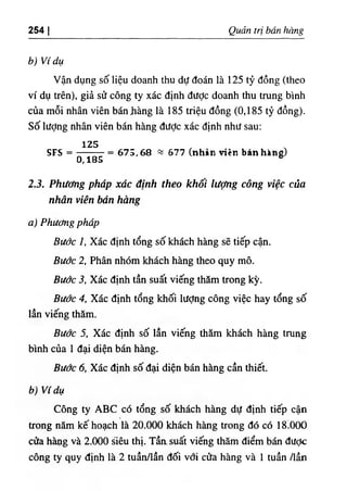 254 I Quản trị bán hàng
b) Ví dụ
Vận dụng số liệu doanh thu dự đoán là 125 tỷ đồng (theo
ví dụ trên), giả sử công ty xác định được doanh thu trung bình
của mỗi nhân viên bán Jiàng là 185 triệu đồng (0,185 tỷ đồng).
Số lượng nhân viên bán hàng đưỢc xác định như sau:
SFS =
125
0,185
= 675,68 «677 ‫؛‬ (nhản viên bán hàng)
2.3. Phương pháp xác định theo khối lượng công việc của
nhân viên bán hàng
a) Phương pháp
Bước 1, Xác định tổng số khách hàng sẽ tiếp cận.
Bước 2, Phân nhóm khách hàng theo quy mô.
Bước 3, Xác định tần suất viếng thăm trong kỳ.
Bước 4, Xác định tổng khối lượng công việc hay tổng số
lần viếng thăm.
Bước 5, Xác định số lần viếng thăm khách hàng trung
bình của 1 đại diện bán hàng.
Bước 6, Xác định số đại diện bán hàng cần thiết.
b) Ví dụ
Công ty ABC có tổng số khách hàng dự định tiếp cận
ừong năm kế hoạch là 20.000 khách hàng trong đó có 18.000
cửa hàpg và 2.000 siêu thị. Tầasuất viếng thăm điểm bán được
công ty quy định là 2 tuần/lần đối vổi cửa hàng và 1 tuần /lần
 