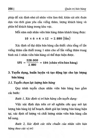 256 I Quản trị bán hàng
pháp để xác định như cử nhân viên làm thử, khảo sát ước đoán
dựa vào thời gian yêu cầu viếng thăm, lượng khách hàng và
phân bổ khách hàng trong khu vực.
Mỗi năm một nhân viên bán hàng thăm khách hàng được:
10 X 6 X4 X 12 = 2 .8 8 0 (lần)
Xác định số đại diện bán hàng cần thiết: chia tổng số lần
viếng thăm cần thiết trong 1 năm cho số lần viếng thăm trung
bình mà 1 nhân viên bán hàng có thể thực hiện được.
528.000
SFS =
2.880
= 184 (nhản vỉèn bán hàng)
3. Tuyến dụng, huân luyện và tạo động lực cho lực lượng
bán hàng
3.1. Tuyển chọn lực lượng bán hàng
Quy trình tuyển chọn nhân viên bán hàng bao gồm
các bước;
Bước 1, Xấc định vị trí bán hàng cần tuyển dụng:
Việc xác định dựa trên cơ sở nghiên cứu quy mô lực
lượng bán hàng kỳ kế hoạch, đánh giá lực lượng bán hàng hiện
tại, xác định số lượng và chất lượng nhân viên bán hàng cần
bổ sung.
Bước 2, Xác định các tiêu chuẩn của nhân viên bán
hàng theo các vị trí:
 