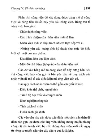Chưằg IV; Tổ chức ban hàng 257
Phân tích công việc dể xây dựng dưỢc bảng mô tả công
việc và bàng tiêu chuẩn hay yêu cầu cOng việc. Bảng mô tả
công việc bao gồm:
- Chức danh cOng việc.
- Các trách nhiệm của nhân viên mới sẽ làm.
- Nhân viên mớỉ sẽ chỊu trách nhiệm trực tíếp với a‫؛‬.
- Những yêu cầu mang tinh kỹ thuật như mức độ hiểu
biết kỹ thuật của sản phẩm.
- Dịa điểm, khu vực làm việc.
- Mức độ chủ dộng (tự quản) của nhân viên mới.
Căn cứ vào bàng mô tả công vỉệc dể xây dựng bản tiêu
chi cOng việc hay còn gọi là bàn yêu cầu về quy cách của
nhân viên dể mô tả các diều kiện mà ứng viên cần có.
Bàn quy cách nhân viên có thể gồm các yếu tố sau:
- Diều kỉện thể chất, ngoại hlnh
- Trình độ học vấn và chuyên mOn
- Kinh nghiệm công tác
- Tinh cách cá nhân
- Hoàn cành gia dinh
Các yêu cầu này cần dược xác định một cách cẩn thận dể
đảm bào gạn lọc dưỢc các ứng viên khOng mong muốn nhưng
cũng rất cần tránh việc bị mất những ứng viên xuất sắc ngay
từ vOng sd tuyển nếu yêu cầu dặt ra quá khắt khe.
 