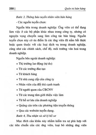 258 Quản trị bán hàng
Bước 3, Thông báo tuyển nhân viên bán hàng
- Các nguồn tuyển chọn:
Nguồn bên trong doanh nghiệp; ứng viên có thể đang
làm việc ở các bộ phận khác nhau trong công ty, nhưng có
nguyện vọng chuyển sang làm công tác bán hàng. Nguồn
tuyển chọn này có ưu điểm là các ứng viên đã nắm bắt được
hoặc quen thuộc với các loại dịch vụ trong doanh nghiệp,
cũng như các chính sách, chế độ, môi trường văn hoá trong
doanh nghiệp.
Nguồn bên ngoài doanh nghiệp:
+ Thị trường lao động (tự do)
+ Từ các trường đào tạo
+ Từ khách hàng
+ Từ nhà cung cấp của công ty
+ Nhân viên của đối thủ cạnh tranh
+ Từ người quen của CBCNV
+ Từ các trung tâm giới thiệu việc làm
+ Từ hồ sơ lưu của doanh nghiệp
+ Quảng cáo trên các phương tiện truyền thông
+ Qua các website tuyển dụng.
Bước 4, Thu nhận và xử lý hồ sơ
Mục đích của khâu này nhằm kiểm tra sự phù hỢp với
các tiêu chuẩn của các ứng viên, loại bỏ những ứng viên
 