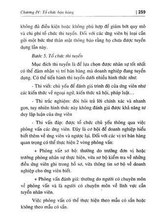 Chwcmg IV: Tổ chức bán híing 259
không đủ dỉều kỉện hoặc không phù hỢp dể g‫؛‬ảm bớt quy mô
٧à chl phi tổ chức thi tuyển. Đ(')Ì vớ‫؛‬ các ứng viên bị ‫؛‬oại cần
gửi một bức thu thân mật thông báo rằng họ chUa dưỢc tuyển
dụng ‫؛‬ần này.
Buớc 5, Tổ chức thi tuyển.
Mục dích thi tuyển ‫؛‬à dể lựa chọn dược nhân sự tốt nhất
có thể dảm nhận vị tri bán hàng mà doanh nghiệp dang tuyển
dụng. Có thể tiến hành thi tuyển dưới nhiều hình thức như:
- Thi viết: chủ yếu dể đánh giá trinh độ của ứng viên như
các kiến thức về ngoại ngữ, kiến thức xã hội, pháp luật...
- Thi trắc nghiệm: dOi hỏi trả lời chinh xác và nhanh
gọn, tuy nhiên hlnh thức này không đánh giá dưỢc khẩ năng tư
duy lập luận của ứng viên
- Thi vấn dáp; dược tổ chức chủ yếu thOng qua việc
phỏng vấn các ứng viên. Dây là cd hội dể doanh nghiệp hiểu
biết thêm về ứng viên và ngược lại. Dối với các vị tri bán hàng
quan trọng có thể thực hiện 2 vOng phỏng vấn:
+ Phỏng vấiì sơ bộ: thường do trường dơn vị hoặc
trưởng phOng nhân sự thực hiện, vừa sơ bộ kiểm tra về những
diều ứng viên ghi trong hồ sơ, vừa thông tin sơ bộ về doanh
nghiệp cho ứng viên bỉết.
+ Phdng vấn đánh giá: thường do người cO chuyên môn
về phỏng vấn và là người cO chuyên môn về lĩnh vực cần
tuyển nhân viên.
Việc phỏng vấn có thể thực hỉện theo mẫu có sẵn hoặc
không theo mẫu có sẵn.
 