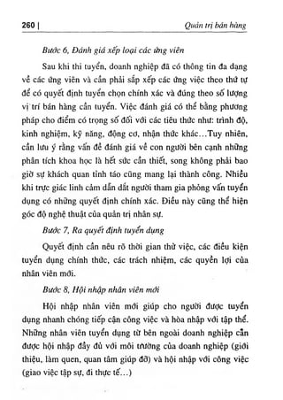 ‫ا‬
.
26 Quản tri bán bàng
Bước 6, Đánb giá xếp loại các ứng viên
Sau khi thỉ tuyển, doanh nghiệp dẫ có thông tin da dạng
về các ứng viên và cần phài sắp xếp các ứng việc theo thứ tự
dể có quyết dinh tuyển chọn chinh xác và dUng theo số lượng
vị'trí bán hàng cần tuyển. Việc đánh giá có thể bằng phương
pháp cho điểm có trọng số dối với các tiêu thức như: trình độ,
kinh nghiệm, kỹ nâng, dộng cơ, nhận thức khác...Tuy nhiên,
cần lưu ý rằng vấn dề đánh giá về con người bên cạnh nhỡng
phân tích khoa học là hết sức cần thiết, song khOng phài bao
giờ sự khách quan tinh táo cQng mang lại thành công. Nhỉều
khi trực giác linh cẩm dẫn dắt người tham gia phỏng vấn tuyển
dụng có những quyết định chinh xác. Diều này cQng thể hiện
góc độ nghệ thuật của quản trị nhân sự.
Bước 7, Ra quyết định tuyển dụng
Quyêt định cần nêu rO thời gian thử việc, các diều kiện
tuyển dụng chinh thức, các trách nhiệm, các quyền lợi của
nhân viên mới.
Bước 8, Hội n ệ nhân viên mới
Hội nhập nhân viên mới giUp cho người dưỢc tuyển
dụng nhanh chOng tiếp cận công việc và hòa nhập vơi tập thể.
Những nhân viên tuyển dụng từ bên ngoài doanh nghiệp cẫn
dưỢc hội nhập dầy đủ vơi môi trìíờng của doanh nghiệp (giới
thiệu,.làm quen, quan tâm giUp đõ) và hội nhập với công việc
(giao việc tập sự, di. thực tế...)
 