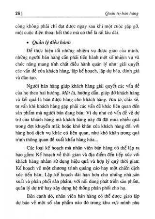 26 Quản tri bán hàng
công không phả‫؛‬ chỉ đạt diíỢc ngay sau khi một cuộc gặp gỡ,
một cuộc điện thoại kết thUc mà có thể là rất lâu dài.
٠ Quản lý điều hành
Dể thực hiện tốt những nhiệm vụ dược giao của minh,
những người bán hàng cần phẩỉ tiến hành một số nhỉệm vụ và
chiíc năng mang tinh chất dỉều hành quản lý như: giải quyết
các vấn dề của khách hàng, lập kế hoạch, lập dự báo, đánh giá
và dào tạo.
Người bán hàng giUp khách hàng giải quyết các vấn dề
của họ theo hai hướng. Một là, hướng dẫn, giUp dỡ khách hàng
và kết quả là bán dưỢc hàng cho khách hàng. Hai là, chia sẻ,
tư vấn khi khách hàng gặp phải các vấn dề khác liên quan dến
sản phẩm mà người bán dang bán. Ví dụ như có vấn dề về dự
trữ của khách hàng mà khách hàng này dẫ dặt mua nhiều quá
trong dợt khuyến mãi‫؛‬ ho'ặc khO khăn của khách hàng dối vớỉ
hàng hoá dlch vụ khác có liên quan, như khó khăn trong quá
trinh thông quan dể xuất khẩu hàng hóa...
Các loạỉ kế hoạch mà nhân víên bán hàng có thể lập ra
bao gồm: Kế hoạch về thời gian và dịa d‫؛‬ểm dến tiếp xúc với
khách hàng nhằm sử dụng hiệu quà và hỢp ly quỹ thời gian‫؛‬
Kế hoạch về một chương trinh quẩng cáo hay một chiến dlch
xúc tiến bán‫؛‬ Lập kế hoạch dài hạn hơn cho những nhà sản
xuất và phân phối sàn phẩm, với nội dung phát triển sản phẩm,
quản ly dự trữ hay xây dựng hệ thống phân phốỉ cho họ.
Bên cạnh dó, nhân viên bán hàng có thể dược giao lập
dự báo về một số sần phẩm nào dó trong khu vực minh phụ
 