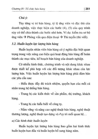 Chương IV: Tố chức bán hàng 261
Chú ý:
Tùy từng vị trí bán hàng, tỷ lệ ứng viên và đặc thù của
doanh nghiệp, việc thực hiện các bước (4), (5) của quy trình
này có thể chia thành các bước nhỏ hơn. Ví dụ: kiểm tra sơ bộ
ứng viên Phỏng vấn qua điện thoại Thi tuyển (thi viết).
3.2. Huấn luyện lực lượng bán hàng
Huấn luyện nhân viên bán hàng có ý nghĩa đặc biệt quan
trọng trong việc nâng cao hiệu quả hoạt động bán hàng để hoàn
thành các mục tiêu, kế hoạch bán hàng của doanh nghiệp.
Có nhiều hình thức, chương trình và nội dung khác nhau
đưỢc thiết kế phù hỢp với các đối tượng khác nhau của lực
lượng bán. Việc huấn luyện lực lượng bán hàng phải đảm bảo
các yêu cầu sau:
- Hiểu được đầy đủ trách nhiệm, quyền hạn của mỗi cá
nhân trong hệ thống bán hàng.
- Trang bị các kiến thức về sản phẩm, thị trường, khách
hàng.
- Trang bị các hiểu biết về công ty.
- Nắm vững và nâng cao nghệ thuật bán hàng, nghệ thuật
thương lượng, nghệ thuật tạo dựng và duy trì mối quan hệ...
a) Các hình thức huấn luyện
Huấn luyện lực lượng bán hàng bao gồm hai hình thức
huấn luyện ban đầu và huấn luyện bổ sung hàng năm.
 