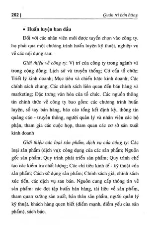 262 I Quản frị bán hàng
٠ Huấn luyện ban đầu
Đối với các nhân viên mới được tuyển chọn vào công ty.
họ phải qua một chương trình huấn luyện kỹ thuật, nghiệp vụ
về các nội dung sau:
Giới thiệu về công tỵ: Vị trí của công ty trong ngành và
trong cộng đồng; Lịch sử và truyền thống; Cơ cấu tổ chức;
Triết lý kinh doanh; Mục tiêu và chiến lược kinh doanh; Các
chính sách chung; Các chính sách liên quan đến bán hàng và
marketing; Đặc trưng văn hóa của tổ chức. Các nguồn thông
tin chính thức về công ty bao gồm: các chương trình huấn
luyện, sổ tay bán hàng, báo cáo tổng kết định kỳ, thông tin
quảng cáo - truyền thông, người quản lý và nhân viên các bộ
phận, tham gia các cuộc họp, tham quan các cơ sở sản xuất
kinh doanh
Giới thiệu các loại sản phẩm, dịch vụ của công ty: Các
loại sản phẩm (dịch vụ); công dụng của các sản phẩm; Nguồn
gốc sản phẩm; Quy trình phát triển sản phẩm; Quy trình chế
tạo các kiểm tra chất lượng; Các chỉ tiêu kinh tế - kỹ thuật của
sản phẩm; Cách sử dụng sản phẩm; Chính sách giá, chính sách
xúc tiến, các dịch vụ sau bán. Nguồn cung cấp thông tin về
sản phẩm: các đợt tập huấn bán hàng, tài liệu về sản phẩm,
tham quan xưởng sản xuất, bản thân sản phẩm, người quản lý
kỹ thuật, khách hàng quen biết (điểm mạnh, điểm yếu của sản
phẩm), sách báo.
 
