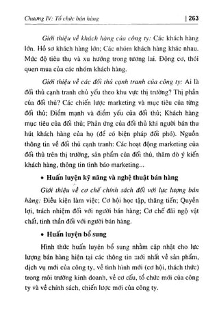 Chương IV: Tố chức bán hàng 263
Giới thiệu về khách hàng của công ty: Các khách hàng
lớn. Hồ sơ khách hàng lớn; Các nhóm khách hàng khác nhau.
Mức độ tiêu thụ và xu hướng trong tương lai. Động cơ, thói
quen mua của các nhóm khách hàng.
Giới thiệu về các đôi thủ cạnh tranh của công ty: Ai là
đối thủ cạnh tranh chủ yếu theo khu vực thị trường? Thị phần
của đối thủ? Các chiến lược marketing và mục tiêu của từng
đối thủ; Điểm mạnh và điểm yếu của đối thủ; Khách hàng
mục tiêu của đối thủ; Phản ứng của đối thủ khi người bán thu
hút khách hàng của họ (để có biện pháp đối phó). Nguồn
thông tin về đối thủ cạnh tranh; Các hoạt động marketing của
đối thủ trên thị trường, sản phẩm của đối thủ, thăm dò ý kiến
khách hàng, thông tin tình báo marketing...
٠ Huân luyện kỹ năng và nghệ thuật bán hàng
Giới thiệu về cơ chế chính sách đối với lực lượng bán
hàng: Điều kiện làm việc; Cơ hội học tập, thăng tiến; Quyền
lợi, trách nhiệm đối với người bán hàng; Cơ chế đãi ngộ vật
chất, tinh thần đối với người bán hàng.
٠ Huân luyện bổ sung
Hình thức huấn luyện bổ sung nhằm cập nhật cho lực
lượng bán hàng hiện tại các thông tin mới nhất về sản phẩm,
dịch vụ mới của công ty, về tình hình mới (cơ hội, thách thức)
trong môi trường kinh doanh, về cơ cấu, tổ chức mới của công
ty và về chính sách, chiến lược mới của công ty.
 