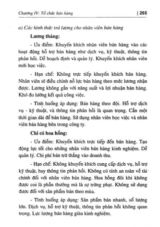 Chương IV: Tổ chức bán hàng 265
a) Các hình thức trả lương cho nhân viên bán hàng
Lương tháng:
- ưu điểm: Khuyến khích nhân viên bán hàng vào các
hoạt động hỗ trỢ bán hàng như dịch vụ, kỹ thuật, thông tin
phản hồi. Dễ hoạch định và quản lý. Khuyến khích nhân viên
mới học việc.
- Hạn chế: Không trực tiếp khuyến khích bán hàng.
Nhân viên sẽ điều chỉnh nỗ lực bán hàng theo mức lương nhận
đưỢc. Lương không gắn với năng suất và lợi nhuận bán hàng.
Khó đo lường kết quả công việc.
- Tình huống áp dụng: Bán hàng theo đội. Hỗ trỢ dịch
vụ - kỹ thuật, và thông tin phản hồi là quan ữọng. cần một
thời gian dài để bán hàng. Sử dụng nhân viên học việc và nhân
viên bán hàng bên trong công ty.
Chỉ có hoa hồng:
- ưu điểm; Khuyến khích trực tiếp đến bán hàng. Tạo
động lực tốt cho những nhân viên bán hàng kinh nghiệm. Dễ
quản lý. Chi phí bán trừ thẳng vào doanh thu.
- Hạn chế: Không khuyến khích cung cấp dịch vụ, hỗ trỢ
kỹ thuật, hay thông tin phản hồi. Không có tính an toàn về tài
chính đối với nhân viên bán hàng. Hoa hồng đôi khi không
đưỢc coi là phần thưởng mà là sự trừng phạt. Không sử dụng
đưỢc đối với sản phẩm bán theo mùa.
- Tmh huống áp dụng: Sản phẩm bán nhanh, số lượng
lớn. Dịch vụ, hỗ trỢ kỹ thuật, thông tin phản hồi không quan
trọng. Lực lượng bán hàng giàu kinh nghiệm.
 