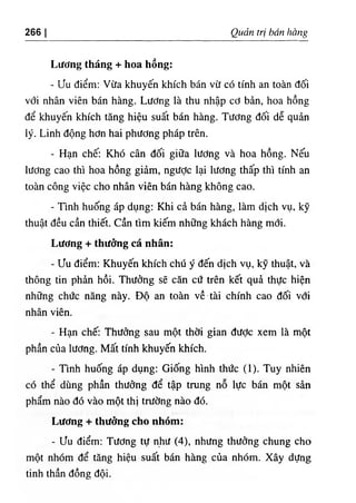266 I Quản trị bán hàng
Lương tháng + hoa hống:
- ưu điểm: Vừa khuyến khích bán vừ có tính an toàn đối
với nhân viên bán hàng. Lương là thu nhập cơ bản, hoa hồng
để khuyên khích tăng hiệu suất bán hàng. Tương đối dễ quản
lý. Linh động hơn hai phương pháp trên.
- Hạn chế: Khó cân đối giữa lương và hoa hồng. Nếu
lương cao thì hoa hồng giảm, ngược lại lương thấp thì tính an
toàn công việc cho nhân viên bán hàng không cao.
- Tmh huống áp dụng: Khi cả bán hàng, làm dịch vụ, kỹ
thuật đều cần thiết. Cần tìm kiếm những khách hàng mới.
Lương + thưởng cá nhân:
- ưu điểm; Khuyến khích chú ý đến dịch vụ, kỹ thuật, và
thông tin phản hồi. Thưởng sẽ căn cứ trên kết quả thực hiện
những chức năng này. Độ an toàn về ■tài chính cao đối với
nhân viên.
- Hạn chế; Thưởng sau một thời gian được xem là một
phần của lương. Mất tính khuyến khích.
- Tinh huống áp dụng: Giống hình thức (1). Tuy nhiên
có thể dùng phần thưởng để tập trung nỗ lực bán một sản
phẩm nào đó vào một thị trường nào đó.
Lương + thưởng cho nhóm:
- ưu điểm: Tương tự như (4), nhưng thưởng chung cho
một nhóm để tăng hiệu suất bán hàng của nhóm. Xây dựng
tinh thần đồng đội.
 