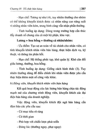 Chương IV: Tổ chức bán hàng 267
- Hạn chế: Tương tự như (4), tuy nhiên thưởng cho nhóm
có thể không khuyến khích được cá nhân nâng cao năng suất
vì những nhân viên kém, trung bình cũng vẫn nhận phần thưởng.
- Tmh huống áp dụng: Dùng trong trường hỢp cần thúc
đẩy doanh số chung của cả một bộ phận, khu vực.
Lương + hoa hồng + thưởng cá nhân/nhóm:
- ưu điểm: Tạo sự an toàn về tài chính cho nhân viên, có
tính khuyến khích nhân viên bán hàng, thực hiện dịch vụ, kỹ
thuật, và thông tin phản hồi.
- Hạn chế: Hệ thống phức tạp, khó quản lý. Khó cân đối
giữa lương, thưởng, hoa hồng.
- Tinh huống áp dụng: Giống cách hình thức (3). Tuy
nhiên thưởng dùng để điều chỉnh khi nhân viên được yêu cầu
thực hiện thêm một số công việc khác.
b) Động viên, khuyến khích nhân viên bán hàng
Kết quả hoạt động của lực lượng bán hàng chịu tác động
mạnh mẽ của chương trình động viên, khuyến khích các đại
điện bán hàng của doanh nghiệp.
Việc động viên, khuyến khích đội ngũ bán hàng cần
đảm bảo các yêu cầu sau:
- Có mục tiêu rõ ràng
- Có thời gian
- Phù hỢp với chiến lược phát triển
- Đúng lúc (thưởng ngay, phạt ngay)
 