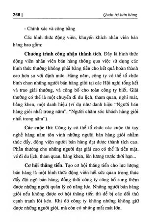 268 Quản trị bán hàng
٠
Chính xác và công bằng
Các hình thức động viên, khuyến khích nhân viên bán
hàng bao gồm:
Chương trình công nhận thành tích. Đây là hình thức
động viên nhân viên bán hàng thông qua việc sử dụng các
hình thức thưởng không phải bằng tiền cho kết quả hoàn thành
cao hơn so với định mức. Hàng năm, công ty có thể tổ chức
bình chọn những người bán hàng giỏi tại các Hội nghị tổng kết
và trao giải thưởng, và công bố cho toàn công ty biết. Giải
thưởng có thể là một chuyến đi du lịch, tham quan, nghỉ mát,
bằng khen, một danh hiệu (ví dụ như danh hiệu “Người bán
hàng giỏi nhất trong năm”, “Người chăm sóc khách hàng giỏi
nhất trong năm”).
Các cuộc thi: Công ty có thể tổ chức các cuộc thi tay
nghề hàng năm tôn vinh những người bán hàng giỏi nhằm
thúc đẩy, động viện người bán hàng đạt được thành tích cao.
Phần thưởng cho những người đạt giải cao có thể là tiền mặt,
vé đi du lịch, tham quan, bằng khen, lên lương trước thời hạn...
Cơ hội thẳng tiến. Tạo cơ hội thăng tiến cho lực lượng
bán hàng là một hình thức động viên hết sức quan trọng thúc
đẩy đội ngũ bán hàng, đồng thời công ty cũng bổ sung thêm
đưỢc những người quản lý có năng lực. Những người bán hàng
giỏi nếu không đưỢc cơ hội thăng tiến thì dễ bị các đối thủ
cạnh tranh lôi kéo. Khi đó công ty không những không giữ
đưỢc những người giỏi, mà còn có những mất mát lớn.
 