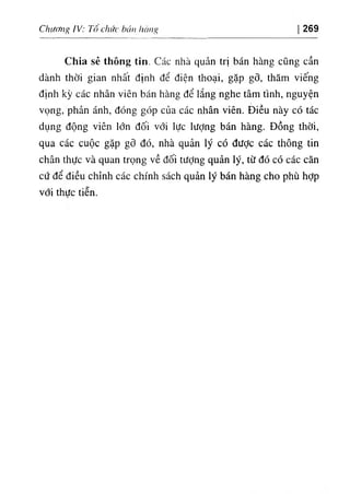 Chiíơiag !٧ : Tô chức búíi 1
١апч 269
Chia sẻ thông tỉn. Các nhà quản trị bán hàng cQng cần
dành thời gian nhất định dể diện thoại, gặp gỡ, thâm v‫؛‬ếng
dinh kỳ các nhân v‫؛‬ên bán hàng dể lắng nghe tâm tinh, nguyện
٧
ọng, phản ánh, dOng gOp của các nhân viên. Diều này có tác
dụng dộng viên lổn dối với lực lượng bán hàng. Dồng thời,
qua các cuộc gặp gỡ dó, nhà quản ly có dưỢc các thông tin
chân thực và quan trọng về dối tưỢng quản lý, từ dó có các căn
cứ dể diều chinh các chinh sách quản lý bán hàng cho phù hỢp
với thưc tiễn.
 