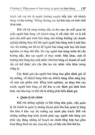 Clnừfng I: Tông quan vỀ bán lĩàiuỉ và quản trị bán hàng 27
trách với vai trò là người thường xuyên tiếp xúc với khách
hàng và thị trường. Thông thường các dự báo này có tính chất
định tính.
Đối với kỹ năng hướng dẫn và đào tạo, do mối quan hệ
giữa người bán hàng vđi khách hàng là rất chặt chẽ và là kết
quả của một quá trình bán hàng nên thông thường các doanh
nghiệp không thay thế đột ngột người bán hàng mới ở một khu
vực thị trường mà bố trí để người bán hàng mới học hỏi kinh
nghiệm và thay thế dần. Do vậy người bán hàng trước đó cần
hướng dẫn, đào tạo người sẽ thay mình. Mặt khác, một tổ
trưởng bán hàng hay một nhân viên bán hàng có doanh số xuất
sắc có thể đưỢc yêu cầu đào tạo các nhân viên khác trong
công ty.
Các đánh giá của người bán hàng bao gồm đánh giá về
thị trường, về khách hàng hiện tại, khách hàng tiềm năng hay
về một sản phẩm mổi. Bằng kinh nghiệm, sự nhạy bén của
mình, người bán hàng có thể đưa ra các đánh giá dưới hình
thức văn bản hay có thể chỉ là những phát biểu đánh giá.
٠ Quản lý tài chính
Đối với những nghiệp vụ bán hàng đơn giản, việc quản
lý tài chính là quản lý những khoản phải thu hay quản lý hàng
tồn kho ở khu vực thị trường mà mình phụ trách. Đối với
những trường hỢp kinh doanh phức tạp, người bán hàng còn
phải xây dựng những kế hoạch tài chính tổng hỢp bao gồm
hoạt động thuê tài sản, mua lại, hay sở hữu của bên thứ ba.
 
