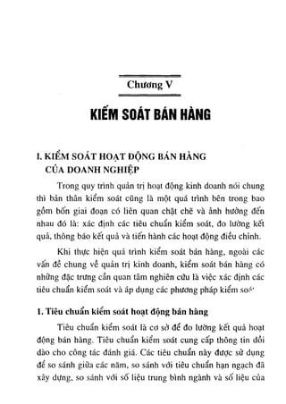Chương V
KiẾM SOÁT BÁN HÀNG
I. K I Ể M S O Á T H O Ạ T Đ Ộ N G B Á N H À N G
C Ủ A D O A N H N G H IỆ P
Trong quy trình quản trị hoạt động kinh doanh nói chung
thì bản thân kiểm soát cũng là một quá trình bên trong bao
gồm bốn giai đoạn có liên quan chặt chẽ và ảnh hưởng đến
nhau đó là: xác định các tiêu chuẩn kiểm soát, đo lường kết
quả, thông báo kết quả và tiến hành các hoạt động điều chỉnh.
Khi thực hiện quá trình kiểm soát bán hàng, ngoài các
vấn đề chung về quản trị kinh doanh, kiểm soát bán hàng có
những đặc trưng cần quan tâm nghiên cứu là việc xác định các
tiêu chuẩn kiểm soát và áp dụng các phương pháp kiểm soá'
1. Tiêu chuẩn kiểm soát hoạt động bán hàng
Tiêu chuẩn kiểm soát là cơ sở để đo lường kết quả hoạt
động bán hàng. Tiêu chuẩn kiểm soát cung cấp thông tin dồi
dào cho công tác đánh giá. Các tiêu chuẩn này được sử dụng
để so sánh giữa các năm, so sánh với tiêu chuẩn hạn ngạch đã
xây dựng, so sánh với số liệu trung bình ngành và số liệu của
 