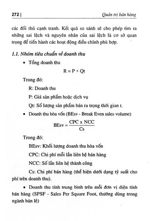 272 I Quản trị bán hàng
các đối thủ cạnh tranh. Kết quả so sánh sẽ cho phép tìm ra
những sai lệch và nguyên nhân của sai lệch là cơ sở quan
trọng để tiến hành các hoạt động điều chỉnh phù hỢp.
1.1. Nhóm tiêu chuẩn về doanh thu
٠Tổng doanh thu
R = p X Qt
Trong đó:
R: Doanh thu
P: Giá sản phẩm hoặc dịch vụ
Qt: Số lượng sản phẩm bán ra trọng thời gian t.
٠Doanh thu hòa vốn (BEsv - Break Even sales volume)
CPC XNCC
BEsv =
Cs
Trong đó:
BEsv: Khối lượng doanh thu hòa vốn
CPC: Chi phí mỗi lần liên hệ bán hàng
NCC: Số lần liên hệ thành công
Cs: Chi phí bán hàng (thể hiện dưới dạng tỷ suất cho
phí trên doanh thu).
٠Doanh thu tính trung bình trên mỗi đơn vị diện tính
bán hàng (SPSF ٠
Sales Per Square Foot, thường dùng trong
ngành bán lẻ)
 