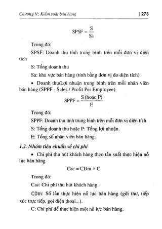 Chưcĩng V: Kiểm soát bán hàng 273
SPSF
Sa
Trong đó:
SPSF: Doanh thu tính trung bình trên mỗi đơn vị diện
tích
S: Tổng doanh thu
Sa: khu vực bán hàng (tính bằng đơn vị đo diện tích)
٠Doanh thu/Lợi nhuận trung bình trên mỗi nhân viên
bán hàng (SPPF - Sales / Profit Per Employee)
„„„„ s (hoăc P)
SPPF = — -
E
Trong đó:
SPPF: Doanh thu tính tmng bình trên mỗi đơn vị diện tích
S: Tổng doanh thu hoặc P: Tổng lợi nhuận.
E: Tổng số nhân viên bán hàng.
1.2. Nhóm tiêu chuẩn về chi phí
٠Chi phí thu hút khách hàng theo tần suất thực hiện nỗ
lực bán hàng
Cac = CDm Xc
Trong đó:
Cac: Chi phí thu hút khách hàng.
CDm; Số lần thực hiện nỗ lực bán hàng (gửi thư, tiếp
xúc trực tiếp, gọi điện )hoại...).
C: Chi phí để thực hiện một nỗ lực bán hàng.
 