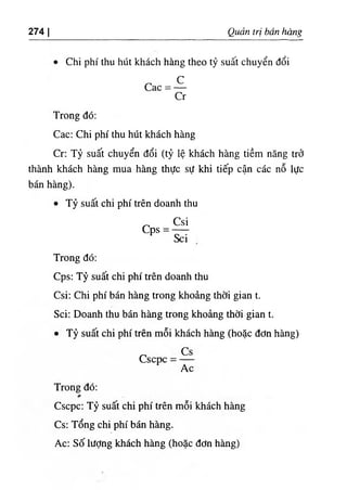 274 I Quản trị bán hàng
Chi phí thu hút khách hàng theo tỷ suất chuyển đổi
c
Cac =
Cr
Trong đó:
Cac; Chi phí thu hút khách hàng
Cr: Tỷ suất chuyển đổi (tỷ lệ khách hàng tiềm năng trở
thành khách hàng mua hàng thực sự khi tiếp cận các nỗ lực
bán hàng).
٠Tỷ suất chi phí trên doanh thu
Csi
cps =
Sci
Trong đó;
Cps: Tỷ suất chi phí trên doanh thu
Csi: Chi phí bán hàng trong khoảng thời gian t.
Sci: Doanh thu bán hàng trong khoảng thời gian t.
٠Tỷ suất chi phí trên mỗi khách hàng (hoặc đơn hàng)
Cscpc
Ac
Trong đó:
Cscpc: Tỷ suất chi phí trên mỗi khách hàng
Cs: Tổng chi phí bán hàng.
Ac: Số lượng khách hàng (hoặc đơn hàng)
 