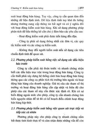 Chưcĩng V: Kiểm soát bán hàng 277
soát hoạt động bán hàng. Tuy vậy, công ty cần quan tâm đến
những dữ liệu định tính. Dữ liệu định tính tuy khó đo lường
nhưng thường cung cấp thông tin bất ngờ và có ý nghĩa đối
với hoạt động kiểm soát bán hàng. Khi sử dụng phương pháp
phân tích dữ liệu thống kê cần chú ý đảm bảo các yêu cầu sau:
- Hoạt động kiểm soát phải được tiến hàng đều đặn.
- Công ty phải sử dụng thông nhất các đơn vị, các quy
tắc kiểm soát và các công cụ kiểm soát.
- Không thay đổi người kiểm soát nếu sử dụng các tiêu
chuẩn định tính để quan sát.
2.2. Phương pháp kiểm soát bằng việc sử dụng các dấu hiệu
báo trước
Công ty cần phải dự đoán trước và nhanh chóng nhận
biết các dấu hiệu trục trặc trong hoạt động bán hàng. Công ty
cần thiết phải xây dựng hệ thống cảnh báo hoạt động bán hàng
thông qua các công cụ phân tích thị trường bên ngoài và hoạt
động bán hàng của doanh nghiệp. Giá trị của các tham số thị
trường và hoạt động bán hàng cần cập nhật và biên độ cho
phép của các tham số này cần đưỢc xác định rõ. Khi có sự
biến động ngoài mức cho phép, công ty cần nhanh chóng tìm
hiểu nguyên nhân để từ đó có kế hoạch điều chỉnh hoạt động
bán hàng kịp thời.
2.3. Phương pháp kiểm soát bằng việc quan sát trực tiếp và
tiếp xúc cá nhân
Phương pháp này cho phép công ty nhanh chóng nắm
bắt đưỢc tình hình thực tế và cảm nhận được những vấn đề còn
 