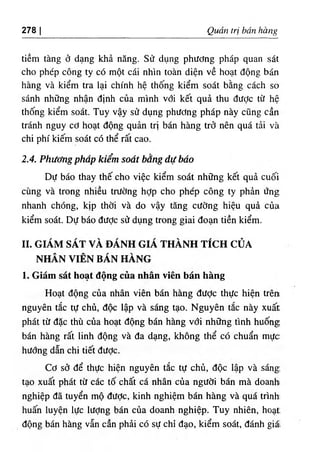 278 I Quan tri ban hang
tiem tang d dang kha nang. Sif dung phddng phap quan sat
cho phep cong ty c6 mot cai nhin toan dien ve boat dong ban
hang va kiem tra lai chinh he thong kiem soat bdng each so
sanh nhflng nhan dinh cua minh vdi ket qua thu diiOc tit he
thong kiem soat. Tuy vay sd dung phitOng phap nay cung can
tranh nguy cO boat dong quan tri ban hang trd nen qua tai va
chi phi kiem soat c6 the rat cao.
2.4. PhUefngphap kiem soat bang du bdo
Du bao thay the cho viec kiem soat nh.ng ket qua cuoi
cung va trong nhieu trUdng hop cho phep cong ty phin Ung
nhanh chong, kip thdi va do vay tang cUdng hieu qua cua
kiem soat. Du bao dUOc s٥
dung trong giai doan tien kiem.
II. GIAM SAT VA DANH GIA THANH TfCH CUA
NHAN VIEN BAN HANG
1. Giam sat boat dong cua nhan vien ban hang
Hoat dong cua nhan vien ban hang dUde thuc hien tren
nguyen t^c tU chu, doc lap va sang tao. Nguyen tSc nay xuat
phat tU dac thu ciia boat dong ban hang vdi nhOng tinh huong
ban hang rat linh dong va da dang, khong the cd chuan muc
hudng dan chi tiet dUde.
Cd sd de thUc hien nguyen t£c tU chu, doc lap va sang
tao xuat phat tit cac to chat ca nhan c٥
a ngUdi ban ma doanhi
nghiep da tuyen mo dUde, kinh nghiem ban hang va qua trinh‫؛‬
huan luyen lUc lUdng ban cua doanh nghiep. Tuy nhien, boat
dong ban hang vin can phai cd sU chi dao, kiem soat, danh giat
 