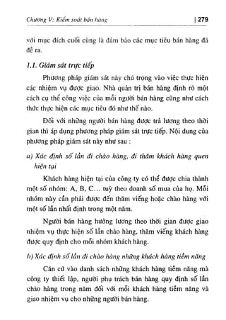 Chương V: Kiểm soát bán hàng 279
với mục đích cuôi cùng là đảm bảo các mục tiêu bán hàng đã
đề ra.
l.l. Giám sát trực tiếp
Phương pháp giám sát này chú trọng vào việc thực hiện
các nhiệm vụ đưỢc giao. Nhà quản trị bán hàng định rõ một
cách cụ thể công việc của mỗi người bán hàng cũng như cách
thức thực hiện các mục tiêu đó như thế nào.
Đối với những người bán hàng được trả lương theo thời
gian thì áp dụng phương pháp giám sát trực tiếp. Nội dung của
phương pháp giám sát này như sau :
a) Xác định số lần đi chào hàng, đi thăm khách hàng quen
hiện tại
Khách hàng hiện tại của công ty có thể được chia thành
một số nhóm; A, B, c ... tuỳ theo doanh số mua của họ. Mỗi
nhóm này cần phải được đến thăm viếng hoặc chào hàng với
một số lần nhất định trong một năm.
Người bán hàng hưởng lương theo thời gian được giao
nhiệm vụ thực hiện số lần chào hàng, thăm viếng khách hàng
đưỢc quy định cho mỗi nhóm khách hàng.
h) Xác định số lần đi chào hàng những khách hàng tiềm năng
Căn cứ vào danh sách những khách hàng tiềm năng mà
công ty thiết lập, người phụ trách bán hàng quy định số lần
chào hàng trong năm đối với mỗi khách hàng tiềm năng và
giao nhiệm vụ cho những người bán hàng.
 