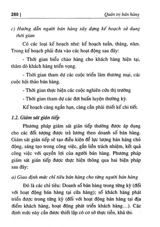 280 Quản trị bán hàng
c) Hướng dẫn người bán hàng xây dựng kế hoạch sử dụng
thời gian
Có các loại kế hoạch như: kế hoạch tuần, tháng, nàm.
Trong kế hoạch phải đưa vào các hoạt động sau đây:
t
- Thời gian biểu chào hàng cho khách hàng hiện tại,
thăm dò khách hàng triển vọng.
- Thời gian tham dự các cuộc triển lãm thương mại, các
cuộc hội thảo bán hàng.
- Thời gian thực hiện các cuộc nghiên cứu thị trường
- Thời gian tham dự các đợt huấn luyện thường kỳ.
Kế hoạch càng ngắn hạn, càng cần phải thiết kế chi tiết.
1.2. Giám sát gián tiếp
Phương pháp giám sát gián tiếp thường được áp dụng
cho các đối tượng đưỢc trả lương theo doanh số bán hàng.
Giám sát gián tiếp sẽ tạo điều kiện để lực lượng bán háng chủ
động, sáng tạo trong công việc, gắn liền trách nhiệm, kết quả
công việc với quyền lợi của người bán hàng. Phương pháp
giám sát gián tiếp được thực hiện thông qua hai biện pháp
sau đây;
a) Giao định mức chỉ tiêu bán hàng cho từng người bán hàng
Đó là các chỉ tiêu: Doanh số bán hàng trong từng kỳ (đối
với hoạt động bán hàng tại cửa hàng); số khách hàng phát
triển được trong từng kỳ (đối với hoạt động bán hàng tại địa
điểm khách hàng, hoạt động phát triển khách hàng...). Các
định mức này cần đưỢc thiết lập có cơ sở thực tiễn, khả thi.
 