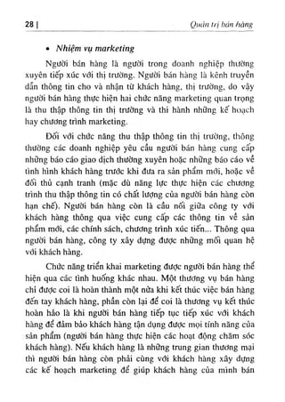 28 Quản trị hán hàng
٠ Nhiệm vụ marketing
Người bán hàng là người trong doanh nghiệp thường
xuyên tiếp xúc với thị trường. Người bán hàng là kênh truyền
dẫn thông tin cho và nhận từ khách hàng, thị trường, do vậy
người bán hàng thực hiện hai chức năng marketing quan trọng
là thu thập thông tin thị trường và thi hành những kế hoạch
hay chương trình marketing.
Đối với chức năng thu thập thông tin thị trường, thông
thường các doanh nghiệp yêu cầu người bán hàng cung cấp
những báo cáo giao dịch thường xuyên hoặc những báo cáo về
tình hình khách hàng trước khi đưa ra sản phẩm mới, hoặc về
đối thủ cạnh tranh (mặc dù năng lực thực hiện các chương
trình thu thập thông tin có chất lượng của người bán hàng còn
hạn chế). Người bán hàng còn là cầu nối giữa công ty với
khách hàng thông qua việc cung cấp các thông tin về sản
phẩm mới, các chính sách, chương trình xúc tiến... Thông qua
người bán hàng, công ty xây dựng đưỢc những mối quan hệ
với khách hàng.
Chức năng triển khai marketing đưỢc người bán hàng thể
hiện qua các tình huống khác nhau. Một thương vụ bán hàng
chỉ đưỢc coi là hoàn thành một nửa khi kết thúc việc bán hàng
đến tay khách hàng, phần còn lại để coi là thương vụ kết thúc
hoàn hảo là khi người bán hàng tiếp tục tiếp xúc với khách
hàng để đảm bảo khách hàng tận dụng được mọi tính năng của
sản phẩm (người bán hàng thực hiện các hoạt động chăm sóc
khách hàng). Nếu khách hàng là những trung gian thương mại
thì người bán hàng còn phải cùng với khách hàng xây dựng
các kế hoạch marketing để giúp khách hàng của mình bán
 
