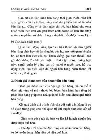 Chương V: Kiêm soát bán hàng 281
Căn cứ vào tình hình bán hàng thời gian trước, vào kết
quả nghiên cứu thị trường, cũng như vào ý kiến của nhân viên
bán hàng... Công ty sẽ định mức chỉ tiêu bán hàng cho từng
nhân viên theo khu vực phụ trách nhU: doanh số bán cho từng
nhóm sản phẩm, số khách hàng mới phát triển được trong kỳ...
b) Các biện pháp tâm lý
Quan tâm, động viên, tạo điều tiện thuận lợi cho người
bán hàng phát huy tối đa năng lực của họ, tạo mối quan hệ gắn
bó, an tâm làm việc của họ: Thăm viếng, gọi điện thoại, tháo
gỡ khó khăn, tổ chức gặp mặt... Như vậy, trong trường hờp
này, người quản lý đóng vai trò người ở tuyến sau, hỗ trỢ,
động viên, tạo điều kiện để người bán hàng hoàn thành tốt
nhiệm vụ được giao.
2. Đánh giá thành tích của nhân viên bán hàng
Đánh giá thành tích của đội ngũ bán hàng mà cụ thể là
đánh giá từng cá nhân thuộc lực lượng bán hàng hay từng bộ
phận bán hàng giúp cho nhà quản trị kiểm soát được quá trình
bán hàng.
Kết quả đánh giá thành tích của đội ngũ bán hàng là cơ
sở quan trọng giúp cho nhà quản trị khi quyết định các vấn đề
sau đây:
- Giúp cho công tác dự báo và lập kế hoạch nguồn lực
đưỢc hiệu quả hơn.
- Xác định tốt hơn các đặc trUng của nhân viên bán hàng,
từ đó tuyển dụng nhân viên có hiệu quả hơn.
 