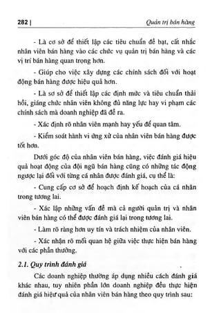 282 I Qudn tri ban hang
- La cd sd de thiet lap cac tieu chuan de bat, cat nh£c
nhan vien ban hang vao cac chdc vu quin tri ban hang va cac
vi tri ban hang quan trong hdn.
- Giiip cho vice xay dUng cac chinh sach doi vdi boat
dong ban hang diidc hieu qua hdn.
- La sd sd de thiet lap cac dinh mde va tieu chuan thii
hoi, giang chde nhan vien khong du nang luc hay vi pham cac
chinh sach ma doanh nghiep da de ra.
٠
Xac dinh ro nhan vien manh hay yeu de quan tarn.
- Kiem soat hanh vi dng xif cua nhan vien ban hang diidc
tot hdn.
DUdi goc do cua nhan vien ban hang, viec danh gia hieu
qua boat dong cua doi ngu ban hang cung c6 nh٥
ng tie dong
ngdde lai doi vdi tiing ca nhan dUde danh gia, cu the la:
- Cung cap cd sd de hoach dinh ke" hoach cua ca nhan
trong tUdng lai.
- Xac lap nh3ng vain de ma ci ngiidi quin tri va nhan
vien ban hang cd the diidc danh gia lai trong tiidng lai.
- Lam ro rang hdn uy tin va trach nhiem cua nhan vien.
- Xac nhan ro mm quan he gi٥
a viec thiic hien ban hang
vdi cac phan thudng.
2.1. Quy trinh danh gid
Cac doanh nghiep thiidng ap dung nhieu cich danh gia
khac nhau, tuy nhien phan Idn doanh nghiep deu thuc hie‫؛‬n
danh gia hieif qui cua nhan vien ban hang theo quy trinh sau:
 