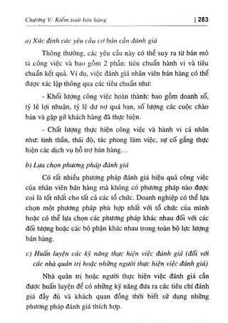 ChvMgV; Kilm sotii ban hang 283
a) Xác định các yêu cầu cơ bản cần đánh giá
Thông thường, các yêu cầu này có thể suy ra từ bán mô
tả c.ông v‫؛‬ệc và bao gồm 2 phần: tỉêu chuẩn hành V‫؛‬ và tiêu
chuẩn kết quả. Ví dụ, việc đánh giá nhân viên bán hàng có thể
dược xác lập thông qua các tiêu chuẩn như:
- Khối lượng công việc hoàn thành: bao gồm doanh số,
tỷ lệ lợi nhuận, tỷ lệ dư nỢ quá hạn, số lượng các cuộc chào
bán và gặp gỡ khách hàng dẫ thực hiện.
- Chất lượng thực hiện công việc và hành vi cá nhân
như: tinh thần, thái độ, tác phong làm việc, sự cố gắng thực
hiện các dỊch vụ hỗ trỢ bán hàng...
b) Lựa chọn phương phdp áánh giá
CO rất nhiều phương pháp đánh giá hiệu quả công việc
của nhân viên bán hàng mà không có phương pháp nào dưỢc
coi là tốt nhất cho tất cả các tổ chức. Doanh nghiệp có thể lựa
chọn một phương pháp phù hỢp nhất với tổ chức của minh
hoặc có thể lựa chọn các phương pháp khác nhau dối với các
dối tưỢng hoặc các bộ phận khác nhau trong toàn bộ lực lượng
bán hàng.
c) Huấn luyện các kỹ ndng thực hìện vìệc dành giá (đối vớl
các nhà quản trị hoặc những người thực hiện việc ddnh giá)
Nhà quản trị hoặc người thực hiện việc đánh giá cần
dưỢc huấn luyện dể có những kỹ năng dưa ra các tiêu chi đánh
giá dầy đủ và khách quan dồng thời biết sử dụng những
phương pháp đánh giá thích hỢp.
 
