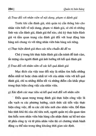 ‫ا‬
284 Q É trị bá^ hang
‫ﺀ‬
‫ب‬
‫و‬
Trao đổi ۶
‫ا‬
‫ر‬
‫ﺀ‬
،' nhân viên về nội dung, phạm V،' đánh giá
Trước kh‫؛‬ cần đánh giá, nhà quàn trị cần thông báo cho
nhân viên biết về nội dung, phạm vỉ đánh g‫؛‬á, sẽ chỉ rO những
lĩnh vực cần đánh giá, đánh giá thế nào, chù kỳ thực hiện đánh
giá và tầm quan trọng của đánh giắ dối với hoạt dộng bán
hàng nói chung và với từng nhân viên bán hàng nói riêng.
c١
Thực hiện đánh giá theo các tiên chuan đã dề ra
Chú ý trong khỉ thực hiện d n h giá cần tránh dể tinh cảm,
‫ه‬ tưỢng của người đánh giá ẩnh hường tới kết quả đánh giá
fì Trao đổi với nhân viên về các kết quả đánh giá
Mục dích của việc trao dổi này là nhằm tim hiểu những
điểm nhất trí hoặc chưa nhất trí với của nhân viên vdi kết quà
dấnh giá, chỉ ra những điểm tốt và những điểm cần khắc phục
trong thực hiện công vỉệc của nhân viên.
g١
Xác định cdc mục tiêu và kết quả mới dối với nhan viên
Diều quan trọng trong đánh giá thực hiện công việc là
cần vạch ra các phương hưdng, cách thức cài tiến việc thực
hiện công việc, dề ra các chỉ tiêu mơi cho nhân viên. Dể dâm
bào tinh khà thi của chỉ tiêu mới, ngườỉ quần trị cần quan tâm
tim hiểu xem nhân viên bán hàng cần nhận dưỢc sự hỗ trỢ nào
từ phía công ty và từ phía nhân viên thl cO chương trình hành
dộng cụ thể nào trong từng khoàng thờỉ gian xác định.
 