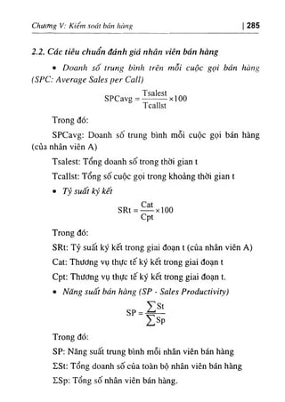 Chương V: Kiểm soát bán hàng 285
2.2. Các tiêu chuẩn đánh giá nhân viên bán hàng
٠Doanh số trung bình trên mỗi cuộc gọi bán hàng
(SPC: Average Sales per Call)
SPCavg = ^ X100
Tcallst
Trong đó:
SPCavg: Doanh sô trung bình mỗi cuộc gọi bán hàng
(của nhân viên A)
Tsalest: Tổng doanh số trong thời gian t
Tcallst: Tổng số cuộc gọi trong khoảng thời gian t
• Tỷ suất ký kết
SRt= — xioo
Cpt
Trong đó:
SRt; Tỷ suất ký kết trong giai đoạn t (của nhân viên A)
Cat; Thương vụ thực tế ký kết trong giai đoạn t
Cpt: Thương vụ thực tế ký kết trong giai đoạn t.
٠Năng suất bán hàng (SP - Sales Productivity)
SP =
y s p
Trong đó:
SP: Năng suất trung bình mỗi nhân viên bán hàng
ZSt: Tổng doanh số của toàn bộ nhân viên bán hàng
ISp: Tổng số nhân viên bán hàng.
 