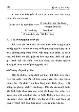 286 I Quản trị bán hàng
٠Mô hình bốn yếu tố đánh giá nhân viên bán hàng
(Four Factor Model)
Doanh sô
„ ٠
١
١ ,
٠ . Số cuôc tiếp xúc bán hàng
Sô ngày làm việc X --------- — - í — --------------------------- ^ X
Số ngày làm việc
Số đcm hàng Doanh số
-----------------—— — - — X — — —
Số cuộc tiếp xúc Số đơn hàng
X
2.3. Các phương pháp đánh giá
Để đánh giá thành tích của một nhân viên trong doanh
nghiệp người ta có thể sử dụng hhiều phương pháp khác nhau
như: phương pháp bảng điểm, xếp hạng luân phiên, so sách
cặp, phê bình lưu giữ, quản trị theo mục tiêu...Đối với đánh
giá thành tích của nhân viên bán hàng, các doanh nghiệp
thường sử dụng một số phương pháp sau:
a) Phương pháp bảng điểm
Đây là phương pháp đánh giá tình hình thực hiện công
việc của nhân viên căn cứ theo những yêu cầu, tiêu chuẩn
chung đối với nhân viên bán hàng như: khối lượng, chất
lượng, tác phong, hành vi bán hàng... Các yêu cầu có thể được
xác định khác nhau giữa các vị trí bán hàng. Các nhân viên
trong cùng một vị trí bán hàng sẽ đưỢc đánh giá theo từng yêu
cầu giống nhau, sau đó tổng hỢp lại sẽ có kết quả đánh giá
chung về tình hình thực hiện công việc của nhân viên đó.
 