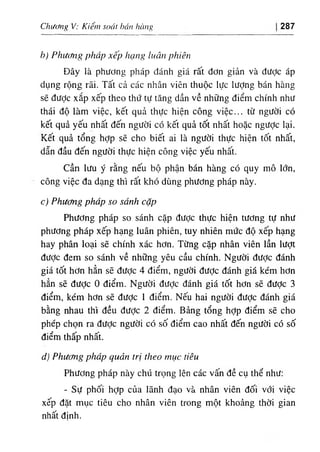 ChươruỊ V: Kiêm soát hán hàiĩiỊ 287
h) PhưtMg pháp xếp hạng luân phiên
Đây là phương pháp đánh giá rất đơn giản và được áp
dụng rộng rãi. Tất cả các nhân viên thuộc lực lượng bán hàng
sẽ đưỢc xắp xếp theo thứ tự tăng dần về những điểm chính như
thái độ làm việc, kết quả thực hiện công việc... từ người có
kết quả yếu nhất đến người có kết quả tốt nhất hoặc ngược lại.
Kết quả tổng hợp sẽ cho biết ai là người thực hiện tốt nhất,
dẫn đầu đến người thực hiện công việc yếu nhất.
Cần lưu ý rằng nếu bộ phận bán hàng có quy mô lớn,
công việc đa dạng thì rất khó dùng phương pháp này.
c) Phương pháp so sánh cặp
Phương pháp so sánh cặp được thực hiện tương tự như
phương pháp xếp hạng luân phiên, tuy nhiên mức độ xếp hạng
hay phân loại sẽ chính xác hơn. Từng cặp nhân viên lần lượt
đưỢc đem so sánh về những yêu cầu chính. Người được đánh
giá tốt hơn hẳn sẽ được 4 điểm, người đưỢc đánh giá kém hơn
hẳn sẽ được 0 điểm. Người được đánh giá tốt hơn sẽ được 3
điểm, kém hơn sẽ được 1 điểm. Nếu hai người được đánh giá
bằng nhau thì đều được 2 điểm. Bảng tổng hỢp điểm sẽ cho
phép chọn ra được người có số điểm cao nhất đến người có số
điểm thấp nhất.
d) Phương pháp quản trị theo mục tiêu
Phương pháp này chú trọng lên các vấn đề cụ thể như:
- Sự phối hỢp của lãnh đạo và nhân viên đối vổi việc
xếp đặt mục tiêu cho nhân viên trong một khoảng thời gian
nhất đinh.
 