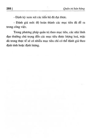 ‫ا‬
288 QỂX tri bán bàng
- Dinh kỳ xem xét các tiến bộ dã dạt dược.
- Đánh giá mức độ hoàn thành các mục tiêu dẫ dề ra
trong cOng việc.
Trong phương pháp quàn trl theo mục tiêu, các nhà lãnh
dạo thường chứ trọng dến các mục tiêu dưỢc lượng hoá, mặc
dU trong thực tế sẽ có nhiều mục tiêu chỉ có thể đánh giá theo
định tinh hoặc dỊnh lượng.
 