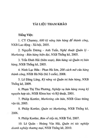 TÀI LIỆU THAM KHẢO
Tỉếng v ‫؛‬ệ،í
1. CY Chaney, 600 kỹ nang bán hàng để thành công,
NXB Lao động - Xã hộ2005 ,‫؛‬.
2. Nguyễn Dương - Anh Tuấn, Nghệ thuật Quản lý -
Marketing - Bán hàng hiện đại, NXB Thống kê, 2005.
3. Trần Dinh Hài (biên soạn), Bán hàng và Quản trị bán
hàng, NXB Thống kê, 2005.
4. Ninh Lạc Hứa - Phan Hà Sơn, 200 cách mở cửa hàng
thành công, NXB Hà Nội (bộ 3 cuốn), 2008.
5. Lê Dâng Lăng, Kỹ năng và Quản trị bán hàng, NXB
Thống kê, 2009.
6. Phạm ThỊ Thu Phương, Nghiệp vụ bán hàng trong kỷ
nguyên hợp tác, NXB Khoa học ٧
à Kỹ thuật, 2001.
7. Philip Kortler, Marketing căn bản, NXB Giao thông
vận tài, 2005.
8. Philip Kortler, Quản trị Marketing, NXB Thống kê,
2006.
9. Philip Kortler, Bàn về tiếp thị, NXB Trè, 2007.
10. Lê Quân - Hoàng Văn Hải, Quản trị tác nghiệp
doanh nghiệp thương mại, NXB Thống kê, 2010.
 