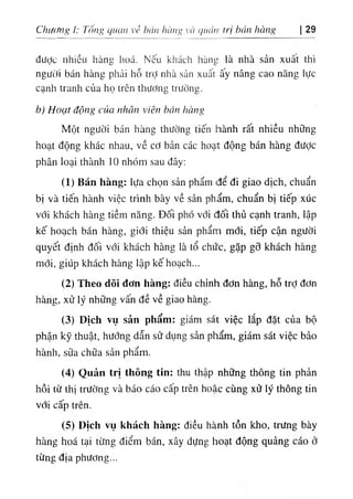 Chiử/ng I: Tôm> quan về hán lìàm’ và qiu'm trị bán hùng 29
được nhiều hàng hoá. Nếu khách hàng là nhà sản xuât thì
người bán hàng phải hỗ trỢ nhà sản xuất ấy nâng cao năng lực
cạnh tranh của họ trên thương trường.
b) Hoạt động của nlìăn viên bán hàng
Một người bán hàns thường tiến hành rất nhiều những
hoạt động khác nhau, về cơ bản các hoạt động bán hàng được
phân loại thành 10 nhóm sau đây;
(1) Bán hàng: lựa chọn sản phẩm để đi giao dịch, chuẩn
bị và tiến hành việc trình bày về sản phẩm, chuẩn bị tiếp xúc
với khách hàng tiềm năng. Đối phó với đối thủ cạnh tranh, lập
kế hoạch bán hàng, giới thiệu sản phẩm mới, tiếp cận người
quyết định đối với khách hàng là tổ chức, gặp gỡ khách hàng
mới, giúp khách hàng lập kế hoạch...
(2) Theo dõi đơn hàng: điều chỉnh đơn hàng, hỗ trỢđơn
hàng, xử lý những vấn đề về giao hàng.
(3) Dịch vụ sản phẩm: giám sái việc lắp đặt của bộ
phận kỹ thuật, hướng dẫn sử dụng sản phẩm, giám sát việc bảo
hành, sữa chữa sản phẩm.
(4) Quản trị thông tín: thu thập những thông tin phản
hồi từ thị trường và báo cáo cấp trên hoặc cùng xử lý thông tin
với cấp trên.
(5) Dịch vụ khách hàng: điều hành tồn kho, trưng bày
hàng hoá tại từng điểm bán, xây dựng hoạt động quảng cáo ở
từng địa phương...
 