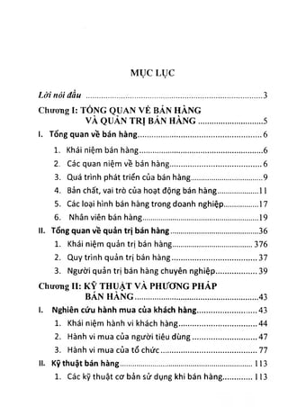 MỤC LỤC
Lời nói đầu ............................................................................. 3
ChưoTig I: TỎNG QUAN VÈ BÁN HÀNG
VÀ QUẢN TRỊ BÁN HÀNG............................. 5
I. Tổng quan về bán hàng.......................................................6
1. Khái niệm bán hàng......................................................6
2. Các quan niệm về bán hàng.........................................6
3. Quá trình phát triển của bán hàng............................... 9
4. Bản chất, vai trò của hoạt động bán hàng..................11
5. Các loại hình bán hàng trong doanh nghiệp............... 17
6. Nhân viên bán hàng...................................................19
II. Tổng quan về quản trị bán hàng......................................36
1. Khái niệm quản trị bán hàng................................... 376
2. Quy trình quản trị bán hàng......................................37
3. Người quản trị bán hàng chuyên nghiệp.................. 39
Chương II: KỸ THUẬT VÀ PHƯƠNG PHÁP
BÁN HÀNG........................................................ 43
I. Nghiên cứu hành mua của khách hàng..........................43
1. Khái niệm hành vi khách hàng...................................44
2. Hành vi mua của người tiêu dùng.............................47
3. Hành vi mua của tố chức...........................................77
II. Kỹ thuật bán hàng...........................................................113
1. Các kỹ thuật cơ bản sử dụng khibán hàng............... 113
 