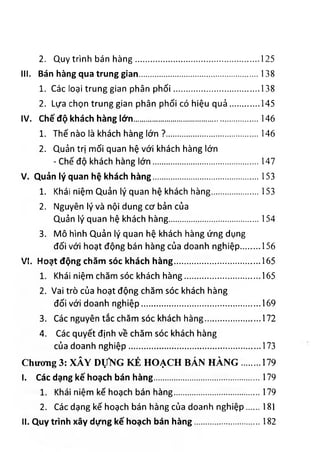 2. Quy trình bán hàng................................................ 125
III. B á n h à n g q u a t r u n g g ia n .............................................. 138
1. Các loại trung gian phân phối................................. 138
2. Lựa chọn trung gian phân phối có hiệu quả........... 145
IV . C h ế đ ộ k h á c h h à n g lớ n ........................................................................... 1 4 6
1. Thế nào là khách hàng lớn ?....................................146
2. Quản trị mối quan hệ với khách hàng lớn
- Chế độ khách hàng lớn.........................................147
V . Q u ả n lý q u a n h ệ k h á c h h à n g ................................................................153
1. Khái niệm Quản lý quan hệ khách hàng..................153
2. Nguyên lý và nội dung cơ bản của
Quản lý quan hệ khách hàng.................................... 154
3. Mô hình Quản lý quan hệ khách hàng ứng dụng
đối với hoạt động bán hàng của doanh nghiệp....... 156
V I. H o ạ t đ ộ n g c h ă m s ó c k h á c h h à n g ....................................................165
1. Khái niệm chăm sóc khách hàng..............................165
2. Vai trò của hoạt động chăm sóc khách hàng
đối với doanh nghiệp...............................................169
3. Các nguyên tắc chăm sóc khách hàng..................... 172
4. Các quyết định về chăm sóc khách hàng
của doanh nghiệp.....................................................173
Chương 3: XÂY DựNG KÉ HOẠCH BÁN HÀNG....... 179
I. C á c d ạ n g k ế h o ạ c h b á n h à n g ................................................................1 7 9
1. Khái niệm kế hoạch bán hàng................................. 179
2. Các dạng kế hoạch bán hàng của doanh nghiệp.....181
II. Q u y t r ìn h x â y d ự n g k ế h o ạ c h b á n h à n g ......................... 182
 