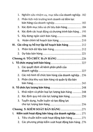 1. Nghiên cứu nh!ệm vụ, mục tiêu của doanh nghiệp. 182
2. Phân tích môl trường k!nh doanh và t‫'؛‬êm !ực
bán hàng của doanh nghiệp................................... 183
3. Xác định mục tiêu và ch‫؛‬tiêu bán hàng................... 184
4. Xác định các hoạt dộng và chương trinh bán hàng... 195
5. Xây dựng ngân sách bán hàng................................ 206
6. Hoàn chinh kế hoạch bán hàng.............................. 210
1‫اا‬. C á c c ồ n g cụ h ỗ t r ợ lậ p k ế h o ạ c h b á n h à n g .................... 212
1. Phân tích dữ liệu bán hàng.....................................212
2. Dự báo bán hàng...................................................221
Chương 4: TỞ CHỬC BẢN HÀNG ...................................226
I. T ổ c h ứ c m ạ n g ‫أؤ<ىا‬ b á n h à n g .........................................227
1. Các quyết định về kênh phân phối của
doanh nghiệp.......................................................... 227
2. Các mô hình tổ chức bán hàng của doanh nghiệp... 236
3. Phân chia khu vực bán hàng và quản ly dịa bàn
bán hàng..................................................................243
II. T ổ c h ứ c lự c lư ợ n g b á n h à n g ...........................................248
1. Khái niệm và phân loại lực lương bán hàng ............ 248
2. Xác định quy mô của lực lượng bán hàng............... 250
3. Tuyến dụng, huấn luyện và tạo dộng lực
cho lực lượng bán hàng........................................... 256
Chương 5: KIẺM SOÁT BÁN HÀNG ..............................271
I. K iể m s o á t h o ạ t d ộ n g b á n h à n g c ủ a d o a n h n g h iệ p ........ 271
1. Tiêu chuẩn kiểm soát hoạt dộng bán hàng............ 271
2. Các phương pháp kiểm soát hoạt dộng bán hàng. 276
 