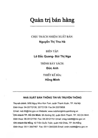 Q u ả n t r ị b á n h à n g
CHỊU TRÁCH NHIỆM XUẤT BẢN:
N g u y ễ n T h ị T h u H à
BIÊN TẬP:
L ê Đ ắ c Q u a n g - B ù i T h ị N g a
TRÌNH BÀY SÁCH:
Đ ứ c A n h
THIẾT KẾ BÌA;
H ồ n g M in h
N H À X U Ả T B À N T H Ô N G T IN V À T R U Y È N T H Ô N G
Trụ sở chính: 9/90 Ngụy Như Kon Turn, quận Thanh Xuân. TP. Hà Nội
Điện thoại: 04-35772138, 35772139 Fax:04-35579858
Email: nxb.tttt@mic.gov.vn Website: vwvw.nxbthongtintruyenthong.vn
Chi nhánh TP. Hồ Chí Mỉnh: 8A đường D2, quận Bình Thạnh. TP. Hồ Chí Minh
Điện thoại: 08-35127750 Fax: 08-35127751 Email: cnsg.nxbtttt@mic.gov.vn
Chỉ nhánh Đà Năng: 42 Trần Quốc Toản, quận Hải Châu, TP. Đà Năng
Điện thoại: 0511-3897467 Fax: 0511-3843395 Email: cndn.nxbtttt@mic.gov.vn
 