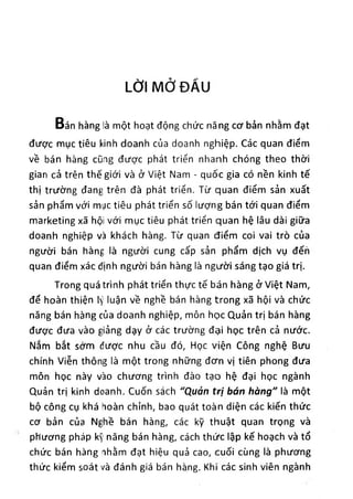 LỜI MỞ ĐẨU
Bán hàng là một hoạt động chức năng cơ bản nhằm đạt
được mục tiêu kinh doanh của doanh nghiệp. Các quan điểm
về bán hàng cũng được phát triển nhanh chóng theo thời
gian cả trên thế giới và ở Việt Nam - quốc gia có nền kinh tế
thị trường đang trên đà phát triển. Từ quan điểm sản xuất
sản phẩm với mục tiêu phát triển số lượng bán tới quan điểm
marketing xã hội với mục tiêu phát triển quan hệ lâu dài giữa
doanh nghiệp và khách hàng. Từ quan điểm coi vai trò của
người bán hàng là người cung cấp sản phẩm dịch vụ đếh
quan điểm xác định người bán hàng là người sáng tạo giá trị.
Trong quá trình phát triển thực tế bán hàng ờ Việt Nam,
để hoàn thiện lý luận về nghề bán hàng trong xã hội và chức
năng bán hàng của doanh nghiệp, môn học Quản trị bán hàng
được đưa vào giảng dạy ở các trường đại học trên cả nước.
Nắm bắt sớm được nhu cầu đó, Học viện Công nghệ Bưu
chính Viễn thông là một trong những đơn vị tiên phong đưa
môn học này vào chương trình đào tạo hệ đại học ngành
Quản trị kinh doanh. Cuốn sách "Quản trị bán hàng" là một
bộ công cụ khá hoàn chỉnh, bao quát toàn diện các kiến thức
cơ bản của Nghề bán hàng, các kỹ thuật quan trọng và
phương pháp kỹ năng bán hàng, cách thức lập kế hoạch và tổ
chức bán hàng nhằm đạt hiệu quả cao, cuối cùng là phương
thức kiểm soát và đánh giá bán hạng. Khi các sinh viên ngành
 