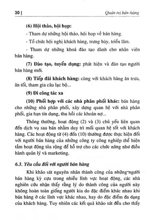 30 Quản trị bán hànỊị
(6) Hội thảo, hội họp:
- Tham dự những hội thảo, hội họp về bán hàng.
- Tổ chức hội nghị khách hàng, trưng bày, triển lãm.
- Tham dự những khoá đào tạo dành cho nhân viên
bán hàng.
(7) Đào tạo, tuyển dụng: phát hiện và đào tạo người
bán hàng mới.
(8) Tiếp đãi khách hàng: cùng với khách hàng ăn trưa,
ăn tối, tham gia câu lạc bộ...
(9) Đi công tác xa
(10) Phối hỢp với các nhà phân phôi khác: bán hàng
cho những nhà phân phối, xây dựng quan hệ với nhà phân
phối, gia hạn tín dụng, thu hồi các khoản nỢ...
Thông thường, hoạt động (2) và (3) chủ yếu liên quan
đến dịch vụ sau bán nhằm duy tiì mối quan hệ tốt với khách
hàng. Các hoạt động từ (4) đến (10) thường đưỢc thực hiện đối
với người bán hàng của những công ty công nghiệp thể hiện
tầm hoạt động tỏa rộng để hỗ trỢ cho các chức năng như điều
hành quản lý và marketing.
63. Yêu cấu đôi với người bán hàng
Khi khảo sát nguyên nhân thành công của nhữngmgười
bán hàng kỳ cựu trong nhiều lĩnh vực hoạt động, các nhà
nghiên cứu nhận thấy rằng lý do thành công của người này
không hoàn toàn giống người kia do đặc điểm khác nhau khi
bán hàng ở các lĩnh vực khác nhau, hay do đặc điểm đa dạng
của khách hàng. Tuy nhiên các kết quả khảo sát đều cho thấy
 
