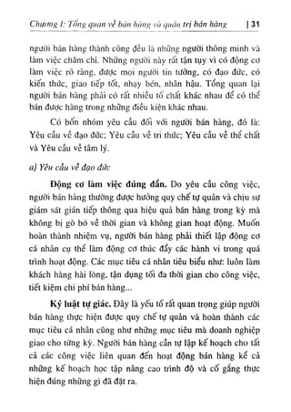Chương ỉ: Tống quan về bún hàng và quản trị bán hàng 31
người bán hàng thành công ‫؛‬ỉều là những người thông minh và
làm việc chăm chỉ. Những người này rất tận tụy vì có động cơ
làm việc rõ ràng, đưỢc mọi người tin tưởng, có đạo đức, có
kiến thức, giao tiếp tốt, nhạy bén, nhân hậu. Tổng quan lại
người bán hàng phải có rất nhiều tố chất khác nhau để có thể
bán được hàng trong những điều kiện khác nhau.
Có bốn nhóm yêu cầu đối với người bán hàng, đó là:
Yêu cầu về đạo đức; Yêu cầu về tri thức; Yêu cầu về thể chất
và Yêu cầu về tâm lý.
a) Yêu cầu về đạo đức
Động cơ làm việc đúng đắn. Do yêu cầu công việc,
người bán hàng thường được hưởng quy chế tự quản và chịu sự
giám sát gián tiếp thông qua hiệu quả bán hàng trong kỳ mà
không bị gò bó về thời gian và không gian hoạt động. Muốn
hoàn thành nhiệm vụ, người bán hàng phải thiết lập động cơ
cá nhân cụ thể làm động cơ thúc đẩy các hành vi trong quá
trình hoạt động. Các mục tiêu cá nhân tiêu biểu như; luôn làm
khách hàng hài lòng, tận dụng tối đa thời gian cho công việc,
tiết kiệm chi phí bán hàng...
Kỷ luật tự giác. Đây là yếu tố rất quan trọng giúp người
bán hàng thực hiện được quy chế tự quản và hoàn thành các
mục tiêu cá nhân cũng như những mục tiêu mà doanh nghiệp
giao cho từng kỳ. Người bán hàng cần tự lập kế hoạch cho tất
cả các công việc liên quan đến hoạt động bán hàng kể cả
những kế hoạch học tập nâng cao trình độ và cố gắng thực
hiện đúng những gì đã đặt ra.
 